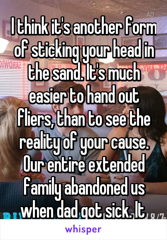 I think it's another form of sticking your head in the sand. It's much easier to hand out fliers, than to see the reality of your cause. Our entire extended family abandoned us when dad got sick. It 