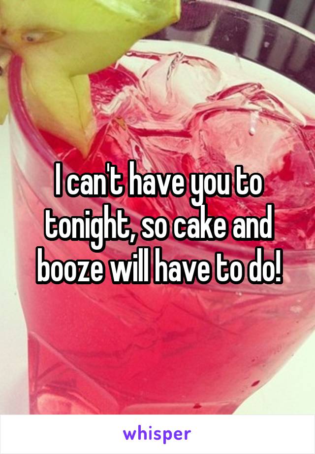 I can't have you to tonight, so cake and booze will have to do!