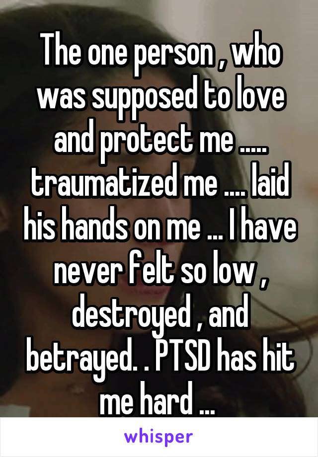 The one person , who was supposed to love and protect me ..... traumatized me .... laid his hands on me ... I have never felt so low , destroyed , and betrayed. . PTSD has hit me hard ... 