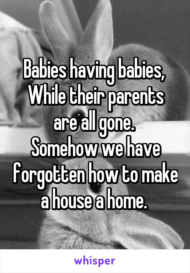 Babies having babies, 
While their parents are all gone. 
Somehow we have forgotten how to make a house a home. 