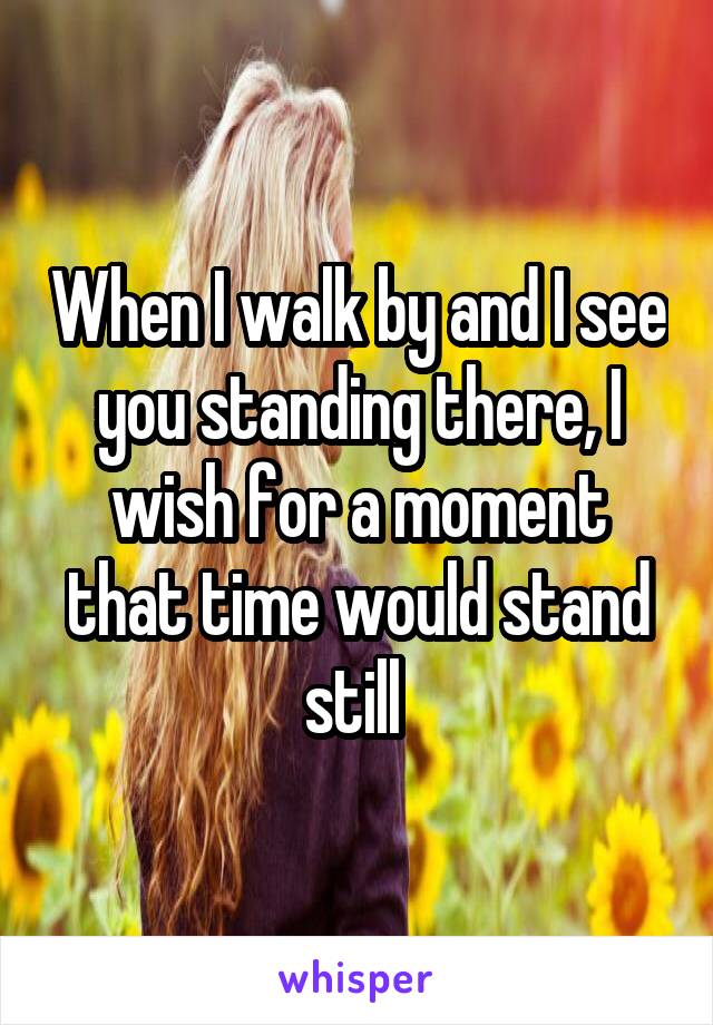 When I walk by and I see you standing there, I wish for a moment that time would stand still 