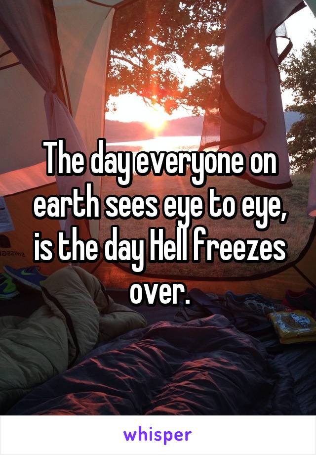 The day everyone on earth sees eye to eye, is the day Hell freezes over.