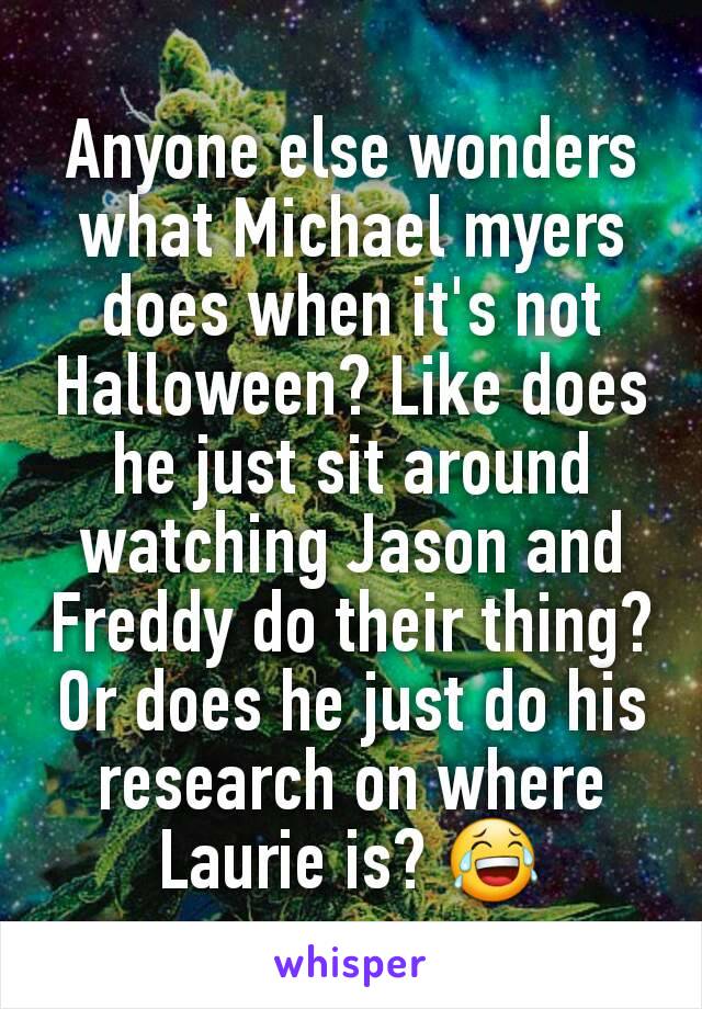 Anyone else wonders what Michael myers does when it's not Halloween? Like does he just sit around watching Jason and Freddy do their thing? Or does he just do his research on where Laurie is? 😂