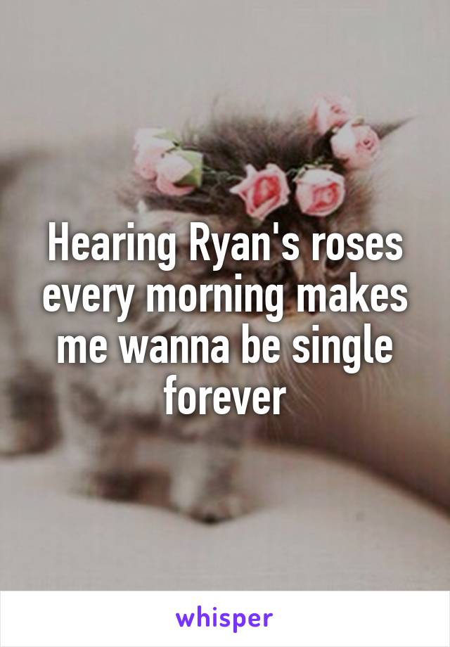 Hearing Ryan's roses every morning makes me wanna be single forever