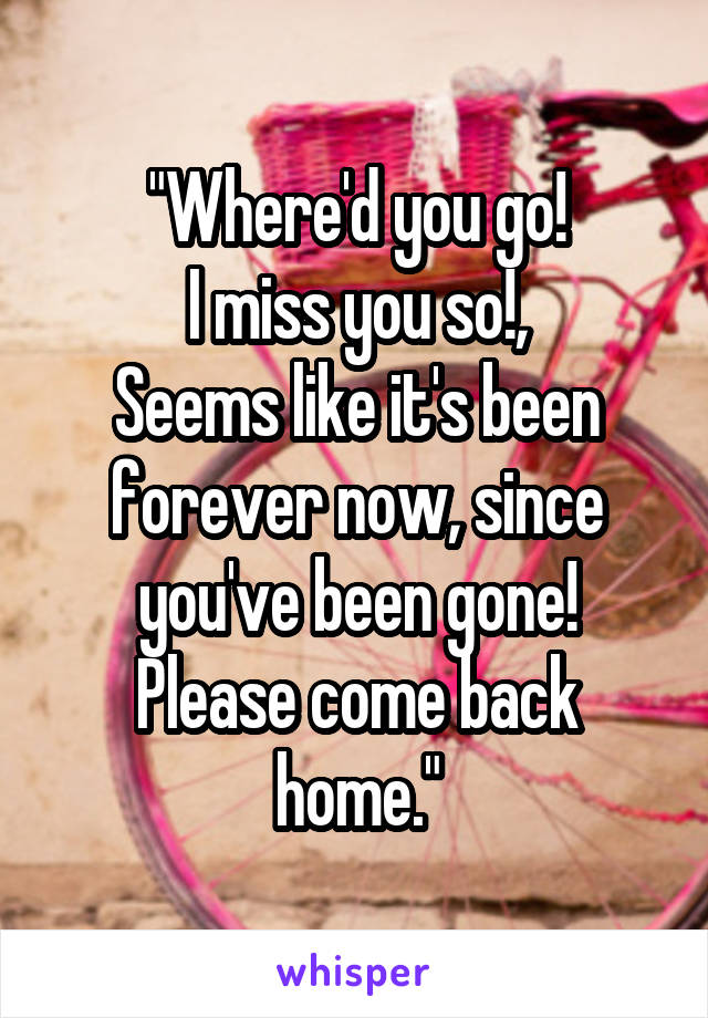 "Where'd you go!
I miss you so!,
Seems like it's been forever now, since you've been gone!
Please come back home."