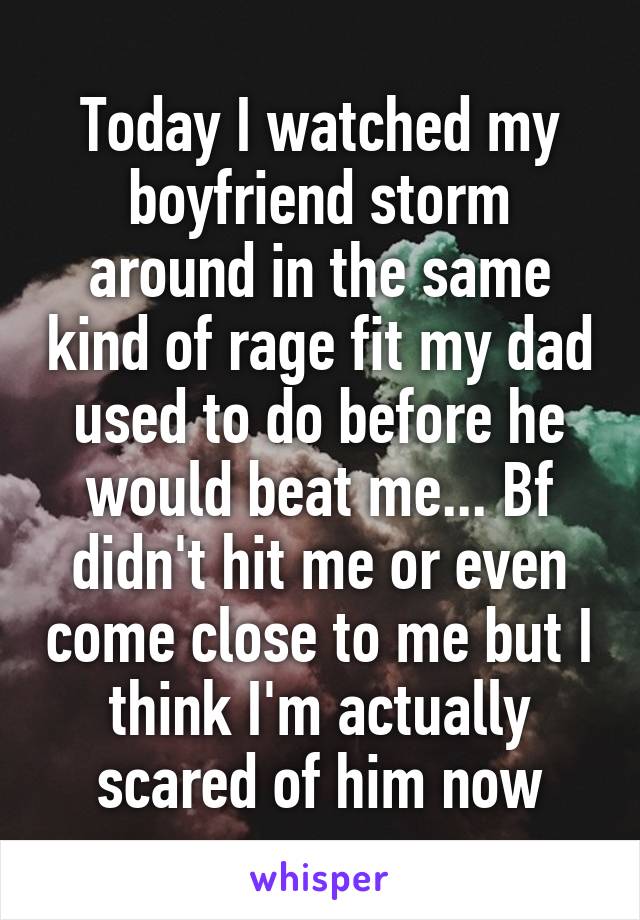 Today I watched my boyfriend storm around in the same kind of rage fit my dad used to do before he would beat me... Bf didn't hit me or even come close to me but I think I'm actually scared of him now