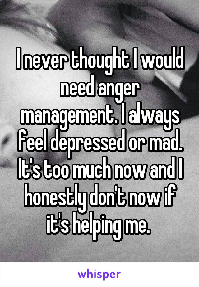 I never thought I would need anger management. I always feel depressed or mad. It's too much now and I honestly don't now if it's helping me. 