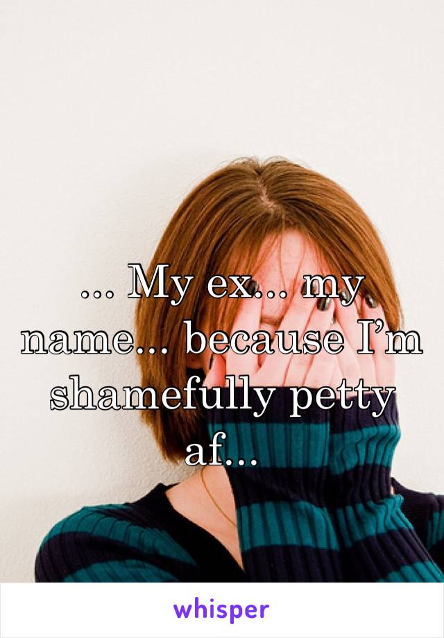 ... My ex... my name... because I’m shamefully petty af...