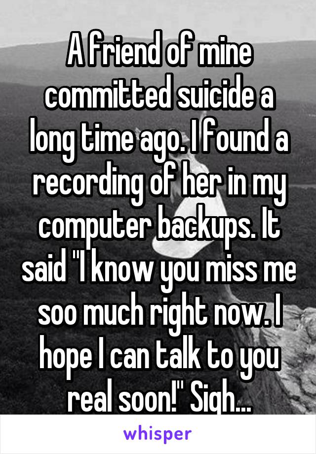 A friend of mine committed suicide a long time ago. I found a recording of her in my computer backups. It said "I know you miss me soo much right now. I hope I can talk to you real soon!" Sigh...