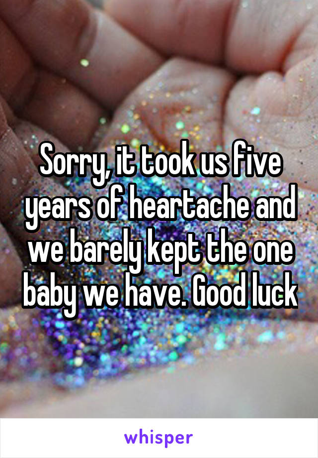 Sorry, it took us five years of heartache and we barely kept the one baby we have. Good luck