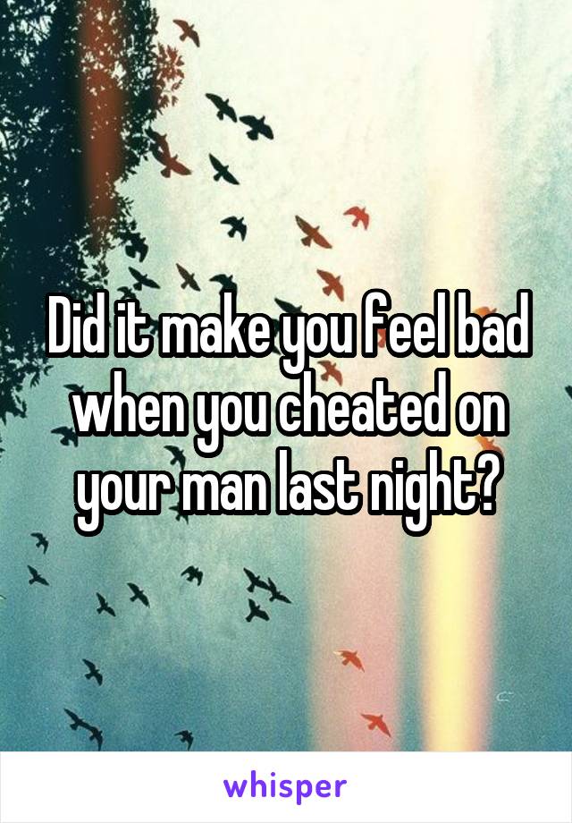 Did it make you feel bad when you cheated on your man last night?