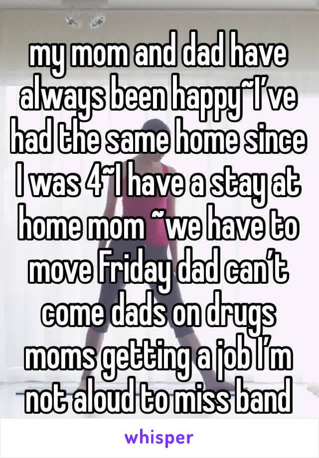 my mom and dad have always been happy~I’ve had the same home since I was 4~I have a stay at home mom ~we have to move Friday dad can’t come dads on drugs moms getting a job I’m not aloud to miss band