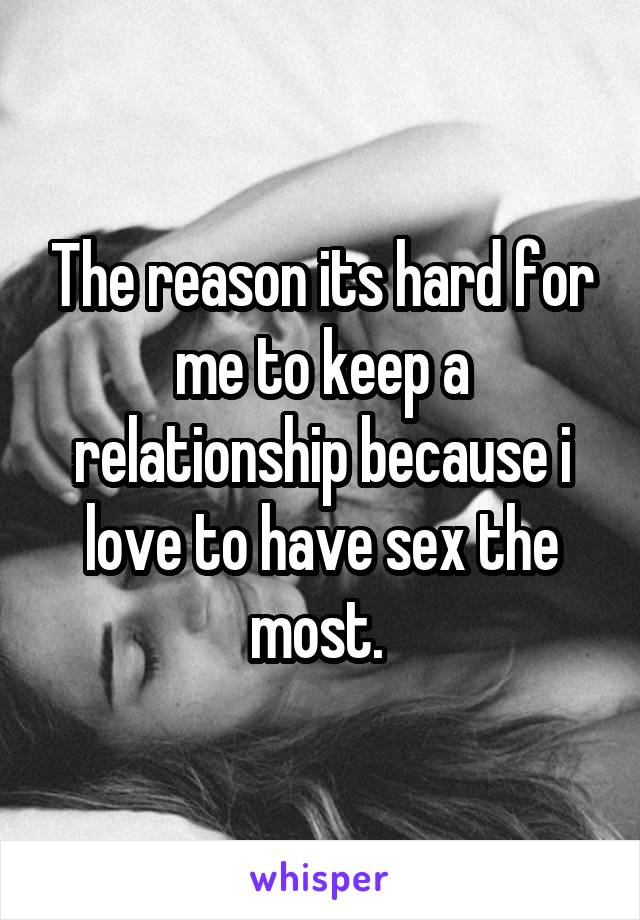 The reason its hard for me to keep a relationship because i love to have sex the most. 