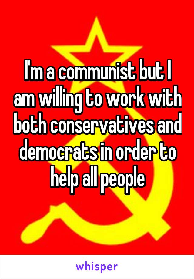 I'm a communist but I am willing to work with both conservatives and democrats in order to help all people
