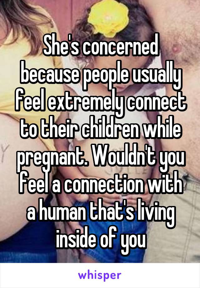 She's concerned because people usually feel extremely connect to their children while pregnant. Wouldn't you feel a connection with a human that's living inside of you