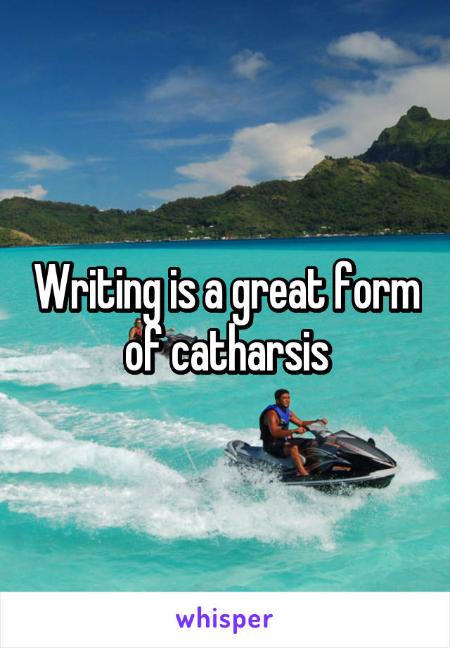 Writing is a great form of catharsis