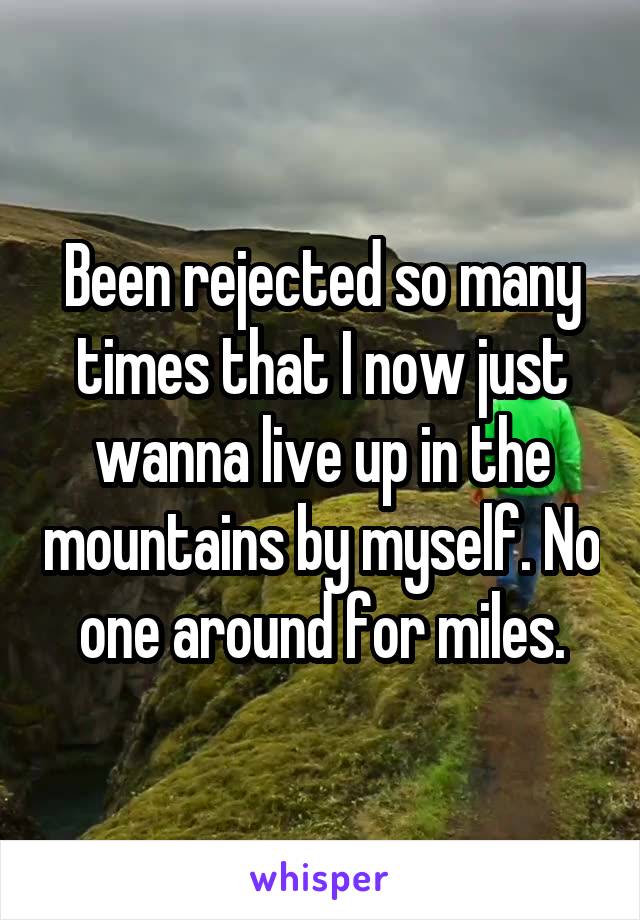 Been rejected so many times that I now just wanna live up in the mountains by myself. No one around for miles.