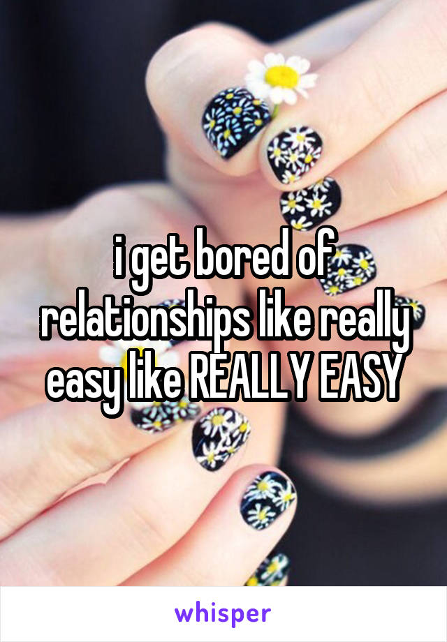 i get bored of relationships like really easy like REALLY EASY