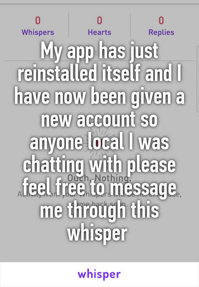 My app has just reinstalled itself and I have now been given a new account so anyone local I was chatting with please feel free to message me through this whisper 