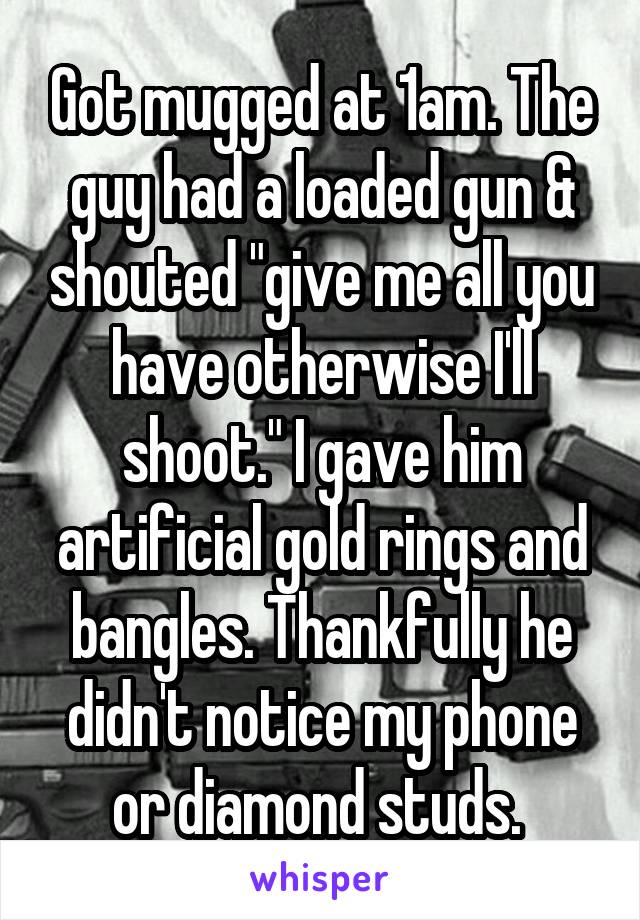 Got mugged at 1am. The guy had a loaded gun & shouted "give me all you have otherwise I'll shoot." I gave him artificial gold rings and bangles. Thankfully he didn't notice my phone or diamond studs. 