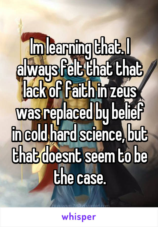 Im learning that. I always felt that that lack of faith in zeus was replaced by belief in cold hard science, but that doesnt seem to be the case.