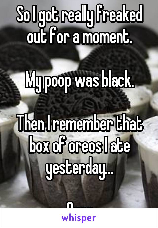 So I got really freaked out for a moment.

My poop was black.

Then I remember that box of oreos I ate yesterday...

Oops