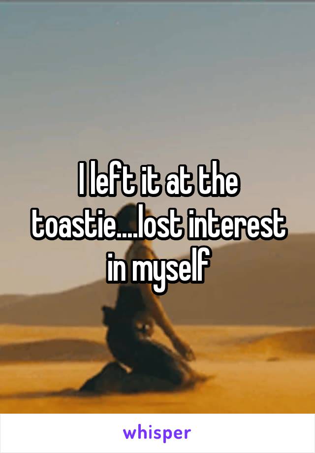 I left it at the toastie....lost interest in myself