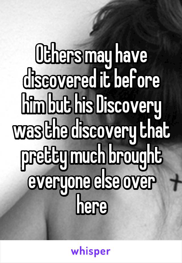 Others may have discovered it before him but his Discovery was the discovery that pretty much brought everyone else over here