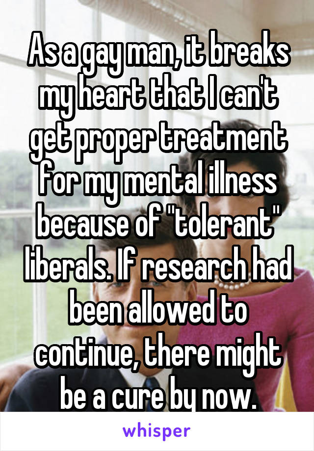 As a gay man, it breaks my heart that I can't get proper treatment for my mental illness because of "tolerant" liberals. If research had been allowed to continue, there might be a cure by now.