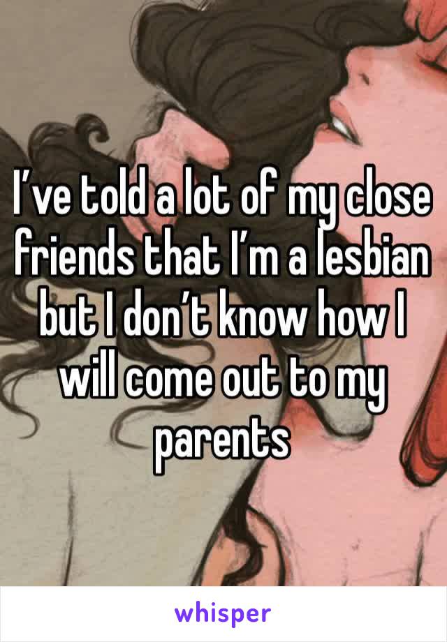 I’ve told a lot of my close friends that I’m a lesbian but I don’t know how I will come out to my parents