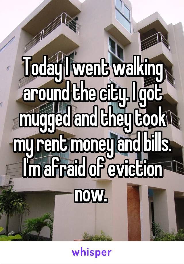 Today I went walking around the city. I got mugged and they took my rent money and bills. I'm afraid of eviction now. 