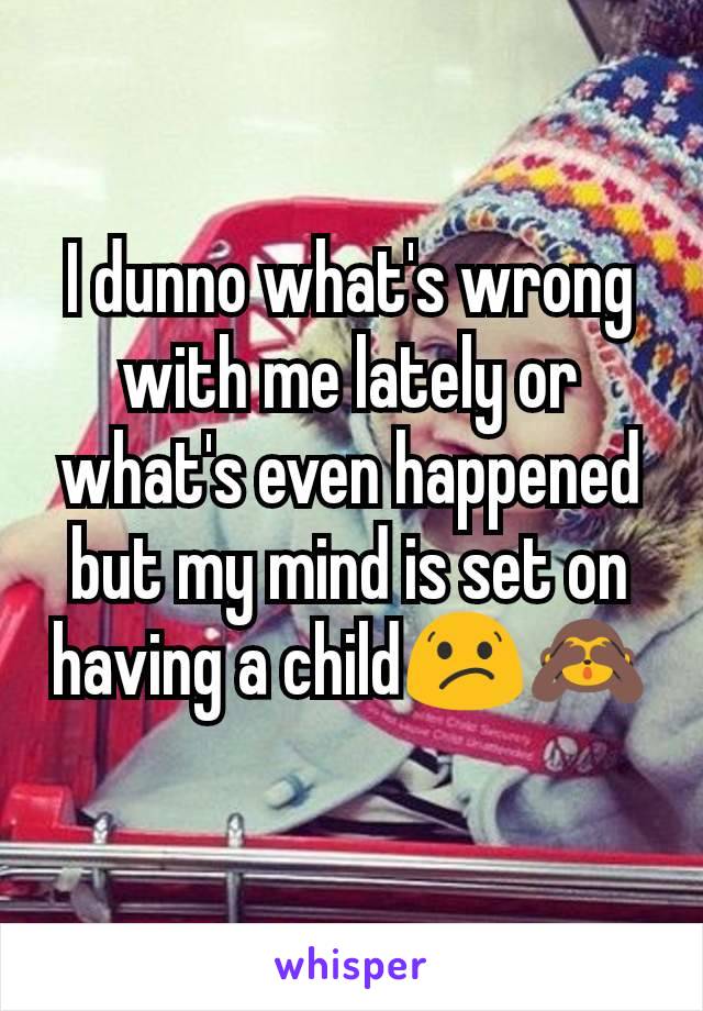 I dunno what's wrong with me lately or what's even happened but my mind is set on having a child😕🙈