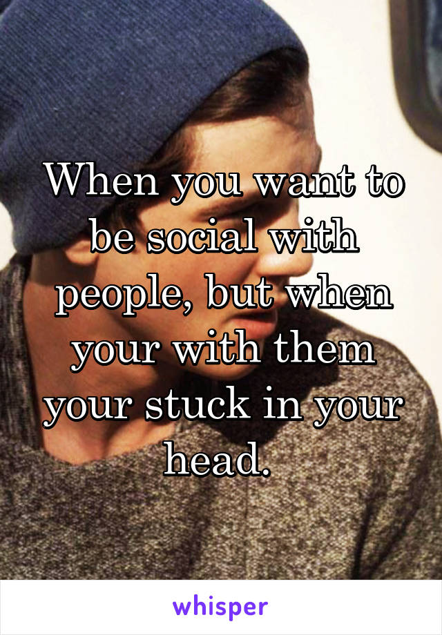 When you want to be social with people, but when your with them your stuck in your head. 