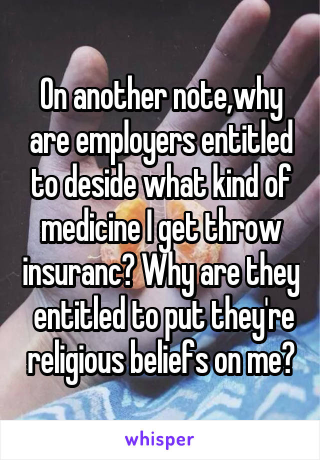 On another note,why are employers entitled to deside what kind of medicine I get throw insuranc? Why are they  entitled to put they're religious beliefs on me?