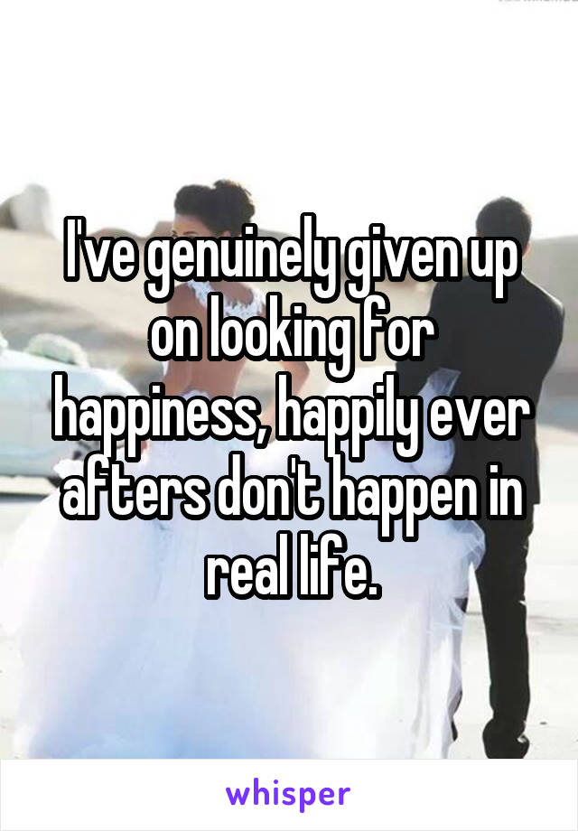 I've genuinely given up on looking for happiness, happily ever afters don't happen in real life.