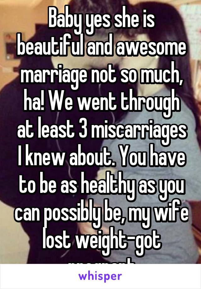 Baby yes she is beautiful and awesome marriage not so much, ha! We went through at least 3 miscarriages I knew about. You have to be as healthy as you can possibly be, my wife lost weight-got pregnant