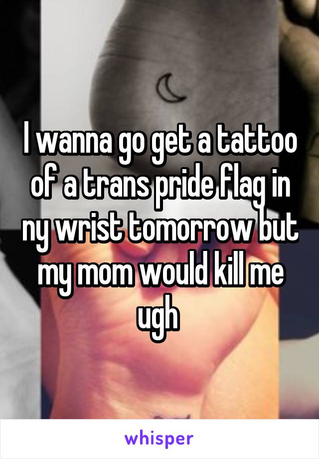 I wanna go get a tattoo of a trans pride flag in ny wrist tomorrow but my mom would kill me ugh 