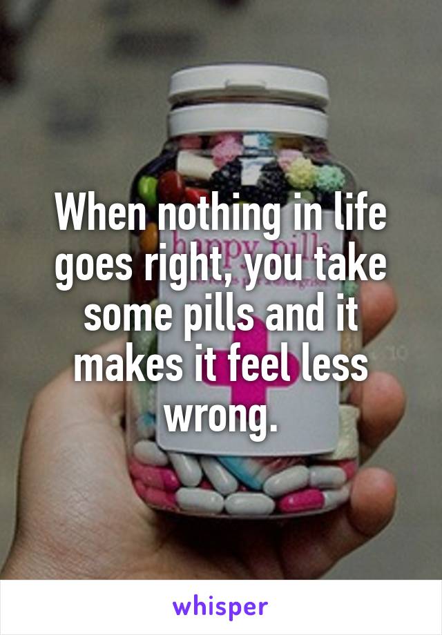 When nothing in life goes right, you take some pills and it makes it feel less wrong.