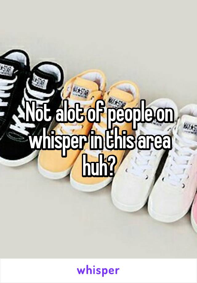 Not alot of people on whisper in this area huh?