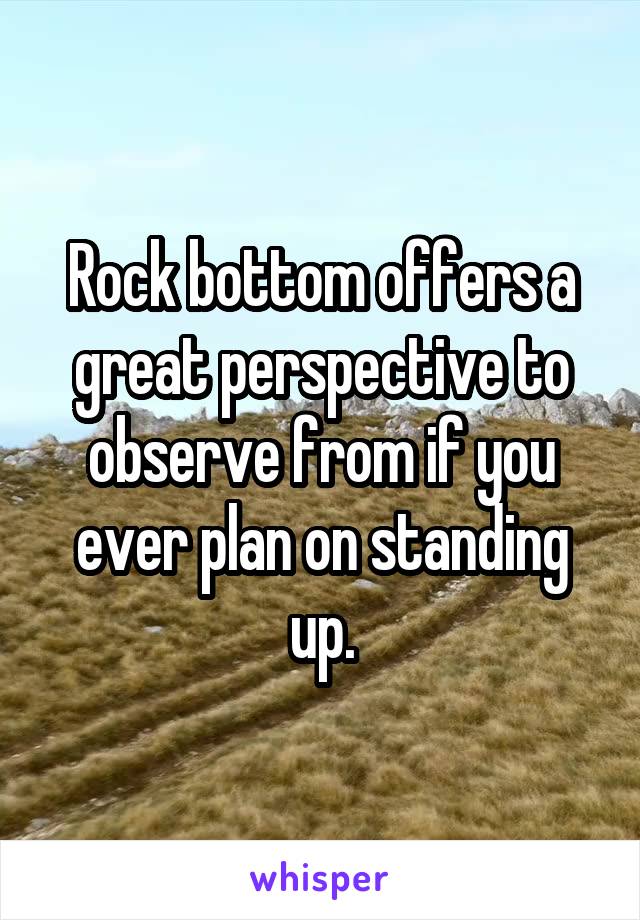 Rock bottom offers a great perspective to observe from if you ever plan on standing up.