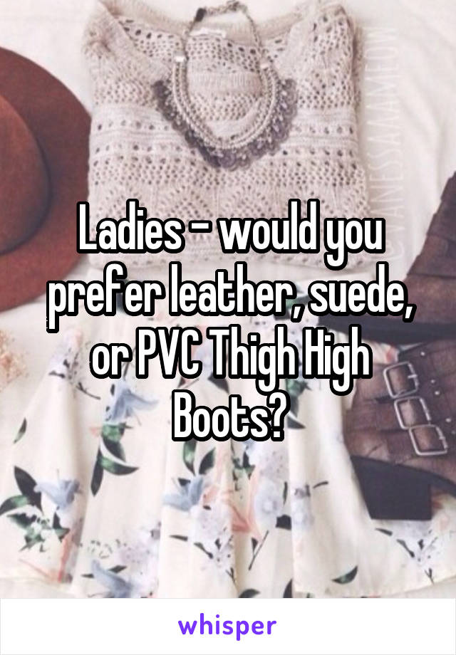 Ladies - would you prefer leather, suede, or PVC Thigh High Boots?