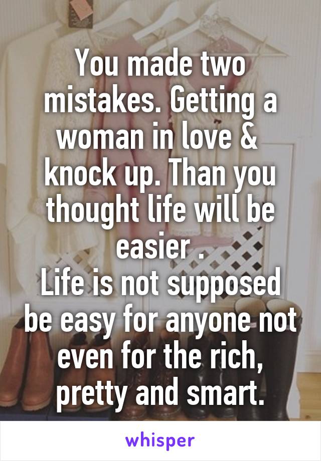 You made two mistakes. Getting a woman in love &  knock up. Than you thought life will be easier .
Life is not supposed be easy for anyone not even for the rich, pretty and smart.