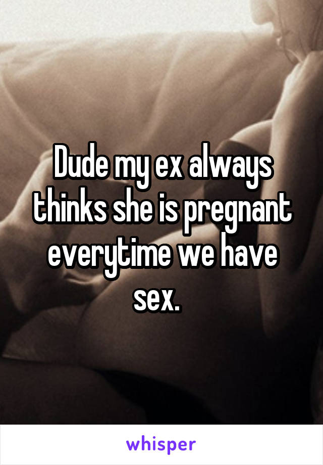 Dude my ex always thinks she is pregnant everytime we have sex.  