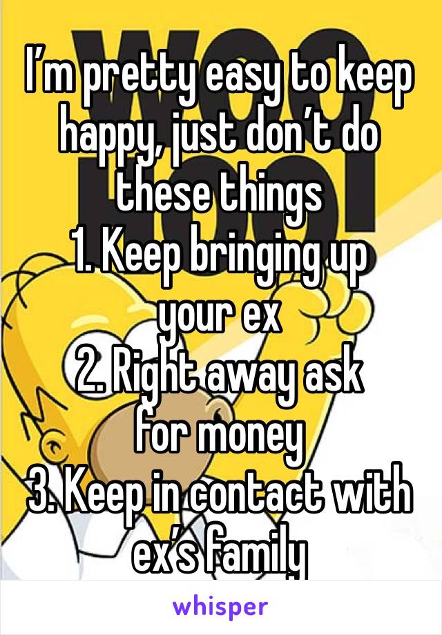 I’m pretty easy to keep happy, just don’t do these things
1. Keep bringing up your ex
2. Right away ask for money
3. Keep in contact with ex’s family 