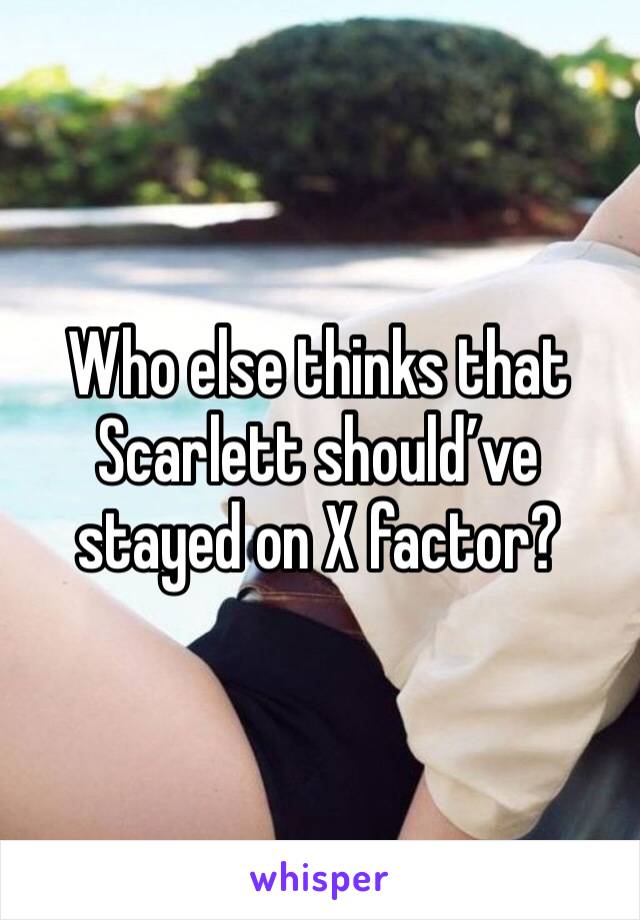 Who else thinks that Scarlett should’ve stayed on X factor? 