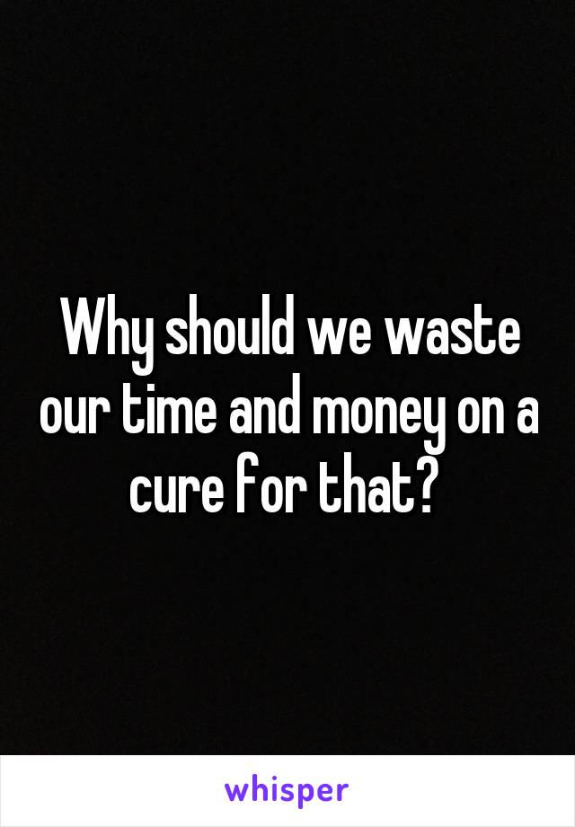 Why should we waste our time and money on a cure for that? 