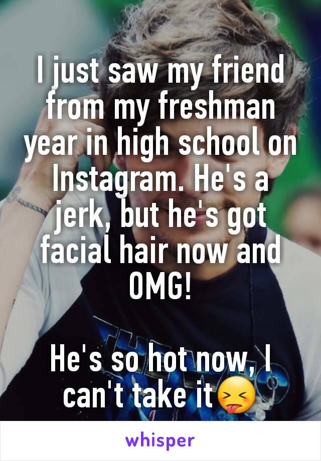 I just saw my friend from my freshman year in high school on Instagram. He's a jerk, but he's got facial hair now and OMG!

He's so hot now, I can't take it😝