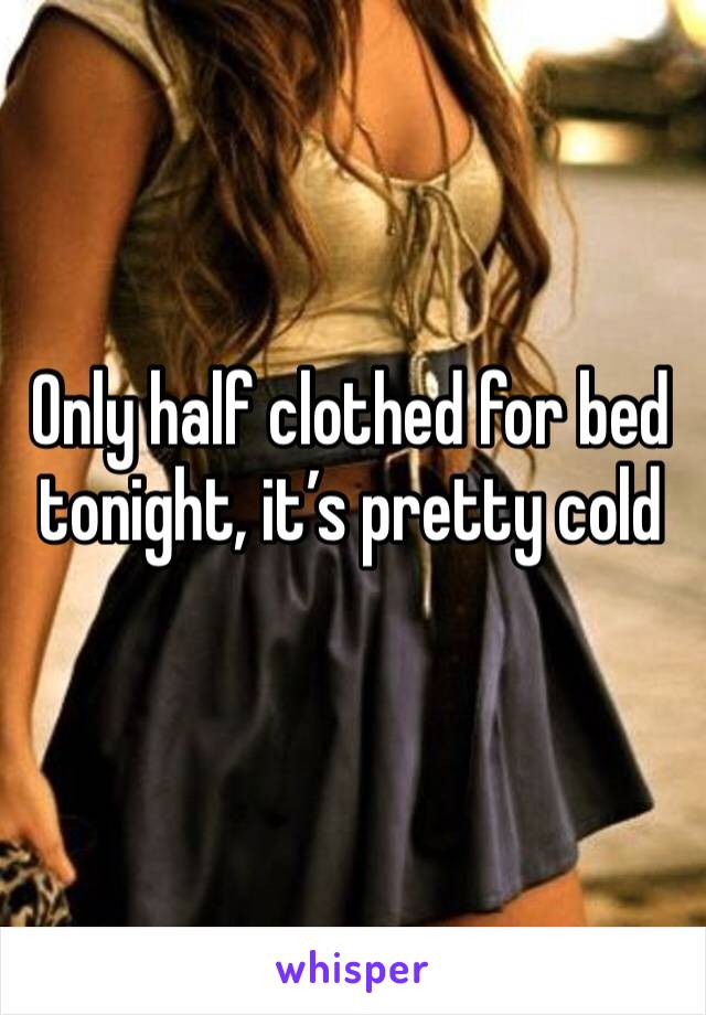 Only half clothed for bed tonight, it’s pretty cold 