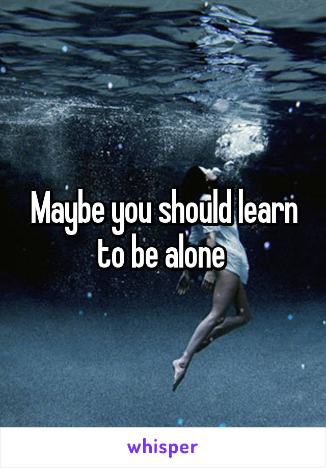 Maybe you should learn to be alone 