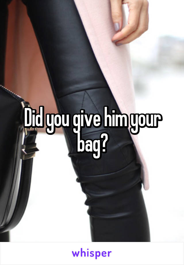 Did you give him your bag?